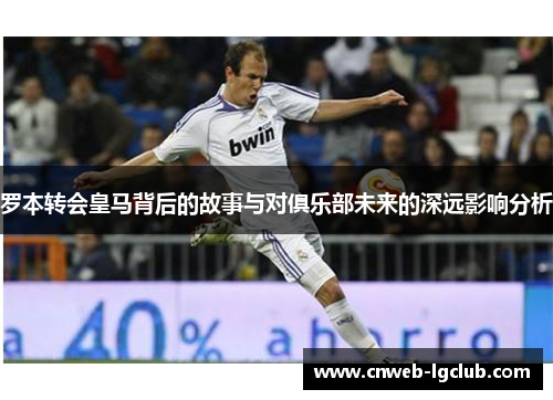 罗本转会皇马背后的故事与对俱乐部未来的深远影响分析