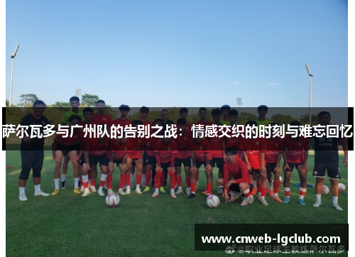 萨尔瓦多与广州队的告别之战：情感交织的时刻与难忘回忆