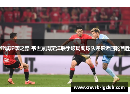 蓉城逆袭之路 韦世豪周定洋联手破局助球队迎来近四轮首胜 蓉城逆袭之路 韦世豪周定洋联手破局助球队迎来近四轮首胜
