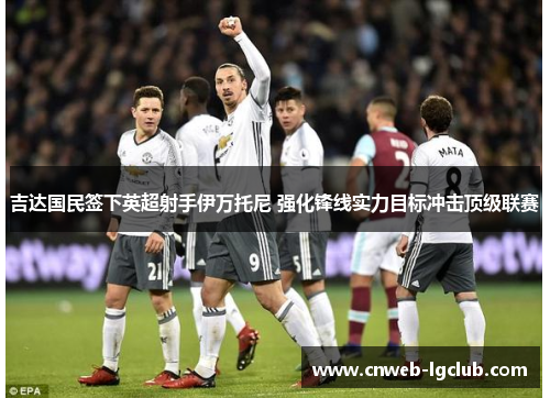 吉达国民签下英超射手伊万托尼 强化锋线实力目标冲击顶级联赛 吉达国民签下英超射手伊万托尼 强化锋线实力目标冲击顶级联赛
