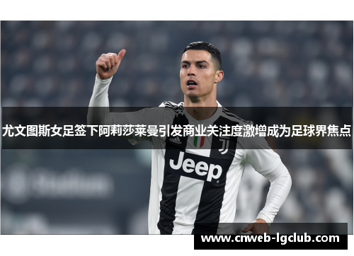 尤文图斯女足签下阿莉莎莱曼引发商业关注度激增成为足球界焦点