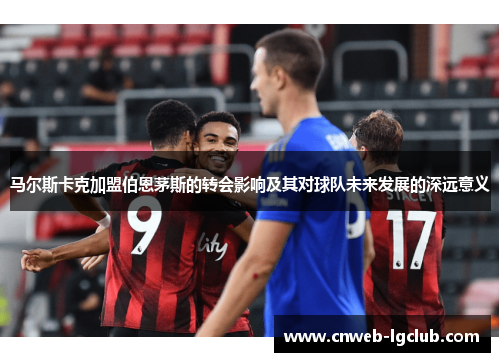 马尔斯卡克加盟伯恩茅斯的转会影响及其对球队未来发展的深远意义 马尔斯卡克加盟伯恩茅斯的转会影响及其对球队未来发展的深远意义