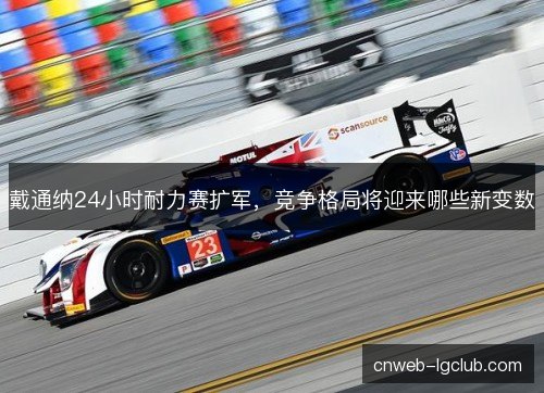 戴通纳24小时耐力赛扩军，竞争格局将迎来哪些新变数